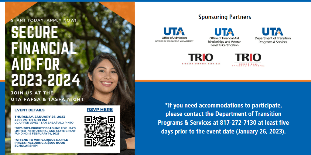 Start Today Apply Now Secure Financial Aid for 2023 2024 Join us at the U T A FAFSA and TASFA night Event details Thursday January 26 2022 4 P M to 6 P M U C Upper Level San Saba Palo Pinto 2023 2024 Priority deadline for U T A limited institutional and state grant funding is February 14 2023 Attend to win various raffle prizes including five hundred dollar book scholarship If you need accommodations to participate please contact the Department of Transition Programs and Services a 8 1 7 2 7 2 7 1 3 0 at least five days prior to the event date January 26 2023 Sponsoring Partners U T A Office of Admissions U T A F A O U T A Department of Transition Programs and Services Trio Student Support Services Trio Educational Opportunity Centers