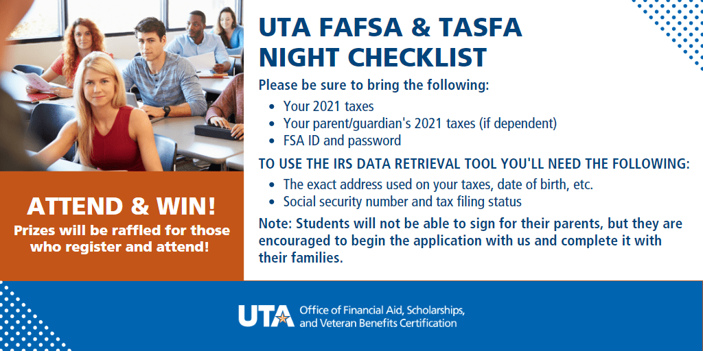 Attend and Win Prizes will be raffled for those who register and attend U T A FAFSA and TASFA night checklist Please be sure to bring the following Your 20 21 taxes Your parent / guardians 20 21 taxes if dependent F S A I D and password To use the I R S Data Retrieval Tool Youll need the following The exact address used on you taxes date of birth et cetera Social security number and tax filing status Note Students will not be able to sign for their parents but they are encouraged to begin the application with us and complete it with their families U T A F A O