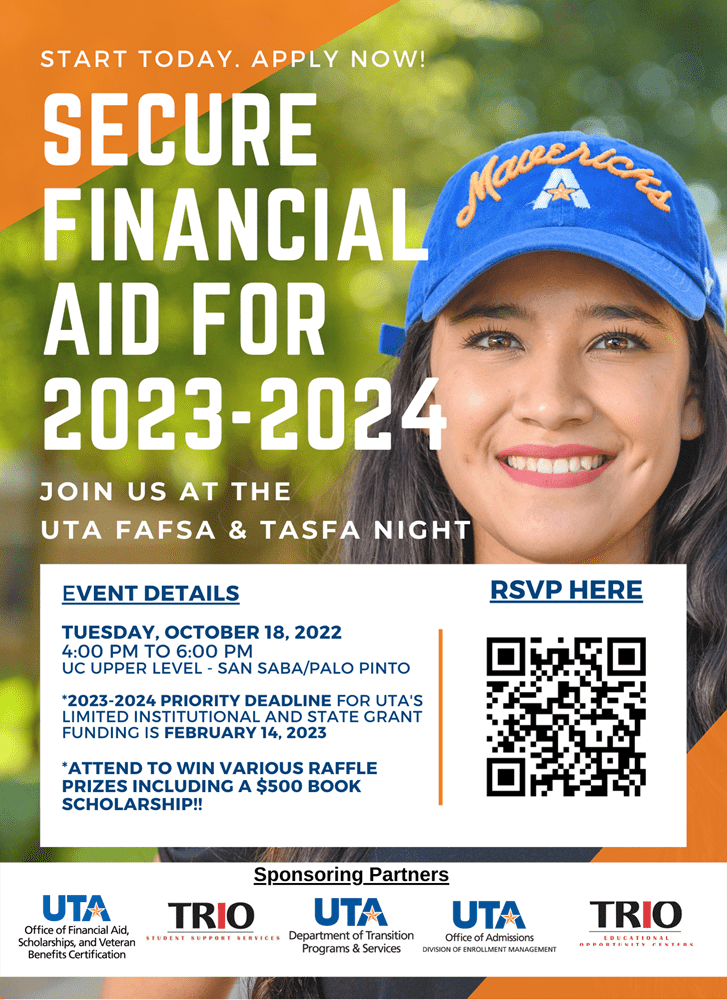 Photo of flyer for U T A Fafsa and Tasfa night  Event details   Tuesday October 18 2022 from 4 P M to 6 P M in the San Saba / Palo Pinto rooms in the U C upper level  2023 2024 Priority Deadline for U T A limited institutional and state grant funding is February 14 2023  Attend to win various raffle prizes including a 500 dollar book scholarship  Sponsoring Partners  U T A Office of Admissions Division of Enrollment Management logo  U T A Office of Financial Aid Scholarships and Veteran Benefits Certification logo  U T A Department of Transition Programs and Services logo  Trio Student support services logo  Trio Education Opportunity Centers logo