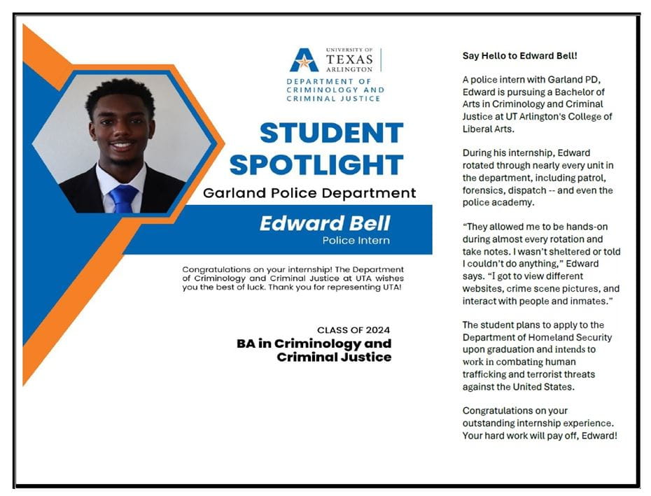 Student Spotlight for Edward Bell, class of 2024. Say hello to Edward! A police intern with Garland PD, Edward is pursuing a Bachelor of Arts in Criminology and Criminal Justice at UT Arlington's College of Liberal Arts. During his internship, Edward rotated through nearly every unit in the department, including patrol, forensics, dispatch -- and even the police academy. "They allowed me to be hands-on during almost every rotation and take notes. I wasn't sheltered or told I couldn't do anything," Edward says. "I got to view different websites, crime scene pictures, and interact with people and inmates. The student plans to apply to the Department of Homeland Security upon graduation and intends to work in combating human trafficking and terrorist threats against the United States. Congratulations on your outstanding internship experience. Your hard work will pay off, Edward!