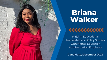 Briana Walker: M.E.d in educational leadership and policy studies, with higher education administration emphasis. Candidate, December 2023